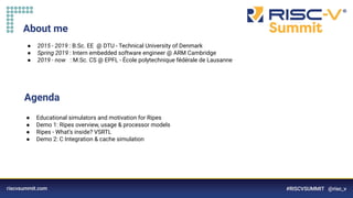 Information Classification: General
About me
● 2015 - 2019 : B.Sc. EE @ DTU - Technical University of Denmark
● Spring 2019 : Intern embedded software engineer @ ARM Cambridge
● 2019 - now : M.Sc. CS @ EPFL - École polytechnique fédérale de Lausanne
Agenda
● Educational simulators and motivation for Ripes
● Demo 1: Ripes overview, usage & processor models
● Ripes - What’s inside? VSRTL
● Demo 2: C Integration & cache simulation
 