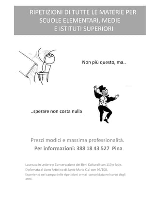 RIPETIZIONI DI TUTTE LE MATERIE PER
SCUOLE ELEMENTARI, MEDIE
E ISTITUTI SUPERIORI
Prezzi modici e massima professionalità.
Per informazioni: 388 18 43 527 Pina
Laureata in Lettere e Conservazione dei Beni Culturali con 110 e lode.
Diplomata al Liceo Artistico di Santa Maria C.V. con 96/100.
Esperienza nel campo delle ripetizioni ormai consolidata nel corso degli
anni.
Non più questo, ma..
..sperare non costa nulla
 