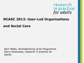 NCASC 2012: User-Led Organisations

and Social Care




Rich Watts, Strengthening ULOs Programme
Gerry Nosowska, research in practice for
adults
 