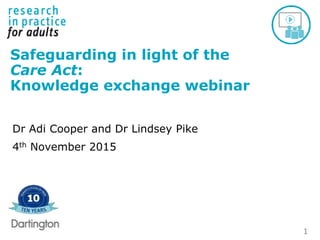 1
Safeguarding in light of the
Care Act:
Knowledge exchange webinar
Dr Adi Cooper and Dr Lindsey Pike
4th November 2015
 