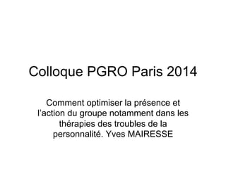 Colloque PGRO Paris 2014
Comment optimiser la présence et
l’action du groupe notamment dans les
thérapies des troubles de la
personnalité. Yves MAIRESSE
 