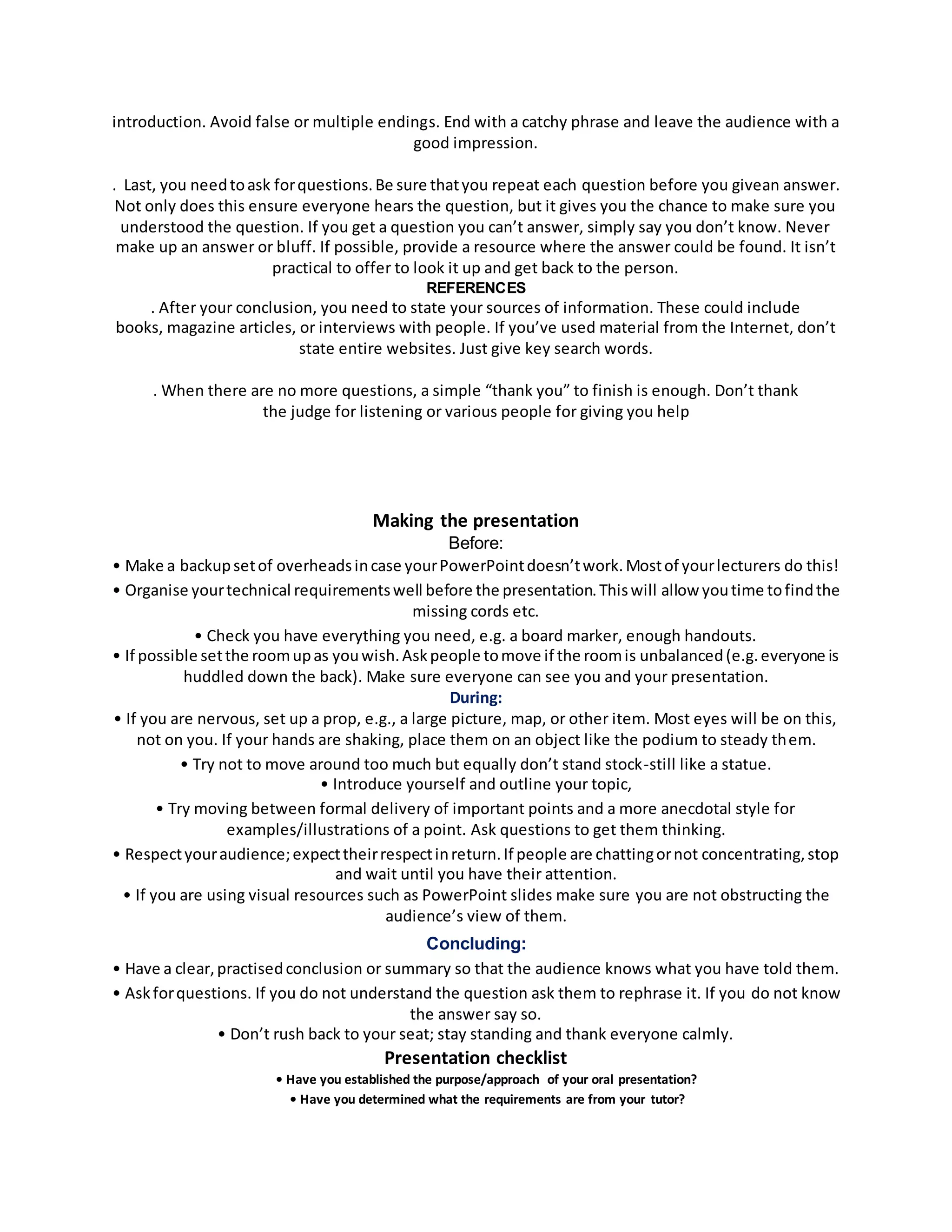 introduction. Avoid false or multiple endings. End with a catchy phrase and leave the audience with a 
good impression. 
. Last, you need to ask for questions. Be sure that you repeat each question before you givean answer. 
Not only does this ensure everyone hears the question, but it gives you the chance to make sure you 
understood the question. If you get a question you can’t answer, simply say you don’t know. Never 
make up an answer or bluff. If possible, provide a resource where the answer could be found. It isn’t 
practical to offer to look it up and get back to the person. 
REFERENCES 
. After your conclusion, you need to state your sources of information. These could include 
books, magazine articles, or interviews with people. If you’ve used material from the Internet, don’t 
state entire websites. Just give key search words. 
. When there are no more questions, a simple “thank you” to finish is enough. Don’t thank 
the judge for listening or various people for giving you help 
Making the presentation 
Before: 
• Make a backup set of overheads in case your PowerPoint doesn’t work. Most of your lecturers do this! 
• Organise your technical requirements well before the presentation. This will allow you time to find the 
missing cords etc. 
• Check you have everything you need, e.g. a board marker, enough handouts. 
• If possible set the room up as you wish. Ask people to move if the room is unbalanced (e.g. everyone is 
huddled down the back). Make sure everyone can see you and your presentation. 
During: 
• If you are nervous, set up a prop, e.g., a large picture, map, or other item. Most eyes will be on this, 
not on you. If your hands are shaking, place them on an object like the podium to steady them. 
• Try not to move around too much but equally don’t stand stock-still like a statue. 
• Introduce yourself and outline your topic, 
• Try moving between formal delivery of important points and a more anecdotal style for 
examples/illustrations of a point. Ask questions to get them thinking. 
• Respect your audience; expect their respect in return. If people are chatting or not concentrating, stop 
and wait until you have their attention. 
• If you are using visual resources such as PowerPoint slides make sure you are not obstructing the 
audience’s view of them. 
Concluding: 
• Have a clear, practised conclusion or summary so that the audience knows what you have told them. 
• Ask for questions. If you do not understand the question ask them to rephrase it. If you do not know 
the answer say so. 
• Don’t rush back to your seat; stay standing and thank everyone calmly. 
Presentation checklist 
• Have you established the purpose/approach of your oral presentation? 
• Have you determined what the requirements are from your tutor? 
 