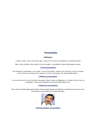 Presantation 
Deffination 
A speech or talk in w hich a new product, idea, or piece of w ork is show n and explained to anaudience.(Oxford) 
Mean to give information about anythink to prove its qualities. A presantation includes follow ingtypes and parts. 
1-Oral presantation 
This teachnique of presantation is very common in most of the institutins, saminars and conf rances. It is most convaniant 
w ay to convey your message and for audience as w ell. It is most popular and most preforable method . 
2-Written presantation 
It is a w ay that is used in most of the Books, New spapers, Reserch papers and Magazines etc. It takes more time than oral 
presantation to convey your message.It is the second largest method used . 
3-Gastural presantation 
This is the most hidden type of presantation used by special peoles and difficult to understand for a common man. 
This method is used by famous comedian Mr. Bean. 
4-Demonstrative presantation 
 