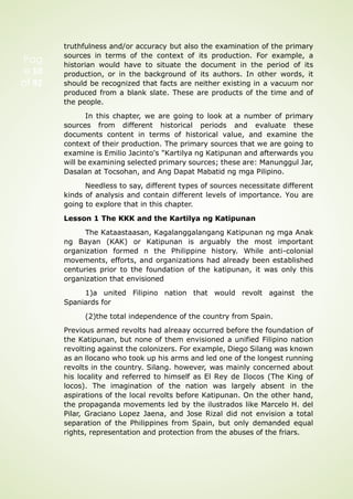 Pag
e 10
of 92
truthfulness and/or accuracy but also the examination of the primary
sources in terms of the context of its production. For example, a
historian would have to situate the document in the period of its
production, or in the background of its authors. In other words, it
should be recognized that facts are neither existing in a vacuum nor
produced from a blank slate. These are products of the time and of
the people.
In this chapter, we are going to look at a number of primary
sources from different historical periods and evaluate these
documents content in terms of historical value, and examine the
context of their production. The primary sources that we are going to
examine is Emilio Jacinto's "Kartilya ng Katipunan and afterwards you
will be examining selected primary sources; these are: Manunggul Jar,
Dasalan at Tocsohan, and Ang Dapat Mabatid ng mga Pilipino.
Needless to say, different types of sources necessitate different
kinds of analysis and contain different levels of importance. You are
going to explore that in this chapter.
Lesson 1 The KKK and the Kartilya ng Katipunan
The Kataastaasan, Kagalanggalangang Katipunan ng mga Anak
ng Bayan (KAK) or Katipunan is arguably the most important
organization formed n the Philippine history. While anti-colonial
movements, efforts, and organizations had already been established
centuries prior to the foundation of the katipunan, it was only this
organization that envisioned
1)a united Filipino nation that would revolt against the
Spaniards for
(2)the total independence of the country from Spain.
Previous armed revolts had alreaay occurred before the foundation of
the Katipunan, but none of them envisioned a unified Filipino nation
revolting against the colonizers. For example, Diego Silang was known
as an llocano who took up his arms and led one of the longest running
revolts in the country. Silang. however, was mainly concerned about
his locality and referred to himself as El Rey de Ilocos (The King of
locos). The imagination of the nation was largely absent in the
aspirations of the local revolts before Katipunan. On the other hand,
the propaganda movements led by the ilustrados like Marcelo H. del
Pilar, Graciano Lopez Jaena, and Jose Rizal did not envision a total
separation of the Philippines from Spain, but only demanded equal
rights, representation and protection from the abuses of the friars.
 