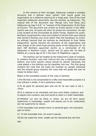Pag
e 11
of 92
In the conduct of their struggle, Katipunan created a complex
structure and a defined value system that would guide the
organization as a collective aspiring for a single goal. One of the most
important Katipunan documents was the Kartilya ng Katipunan. The
original title of the document was "Manga [sic] Aral Nang [sic]
Katipunan ng mga A.N.B." or "Lessons of the Organization of the Sons
of Country" The document was written by Emilio Jacinto in the 1896.
Jacinto was only 18 years old when he joined the movement. He was
a law student at the Universidad de Santo Tomas. Despite his youth,
Bonifacio recognized the value and intellect of Jacinto that upon seeing
that Jacinto's Kartilya was much better than the Decalogue he wrote,
he willingly favored that the Kartilya be distributed to their fellow
Katipuneros. Jacinto became the secretary of the organization and
took charge of the short-lived printing press of the Katipunan On 15
April 189 Bonifacio appointed Jacinto as a commander of the
Katipunan in Northern Luzon. Jacinto was 22 years old. He died of
Malaria at a young age ot 24 in the town ot Magdalena, Laguna.
The Kartilya can be treated as the Katipunan's code of conduct.
It contains fourteen rules that instruct the way a Katipunero should
behave, and which specific values should he uphold. Generally, the
rules stated in the Kartilya can be classified into two. The first group
contains the rules that will make the member an upright individual
and the second group contains the rules that will gulde the way he
treats his tellow men.
Below is the translated version of the rules in Kartilya:
I.The life that is not consecrated to a lofty and reasonable purpose is a
tree without a shade, if not a poisonous weed.
II.To do good for personal gain and not for its own sake is not a
virtue.
III.It is rational to be charitable and love one's fellow creature, and
to adjust one's conduct, acts and words to what is in itself reasonable.
IV.Whether our skin be black or white, we are all born equal:
Superiority in knowledge, wealth and beauty are to be understood,
but not superiority by nature.
V.The honorable man preters honor to personal gain; the scoundrel,
gain to honor.
VI. To the honorable man, his word is sacred.
VII.Do not waste thy time: wealth can be recovered but not time
lost.
 