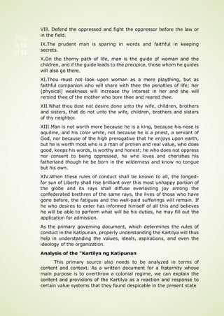 Pag
e 12
of 92
VIll. Defend the oppressed and fight the oppressor before the law or
in the field.
IX.The prudent man is sparing in words and faithful in keeping
secrets.
X.On the thorny path of life, man is the guide of woman and the
children, and if the guide leads to the precipice, those whom he guides
will also go there.
XI.Thou must not look upon woman as a mere plaything, but as
faithful companion who will share with thee the penalties of life; her
(physical) weakness will increase thy interest in her and she will
remind thee of the mother who bore thee and reared thee.
XII.What thou dost not desire done unto thy wife, children, brothers
and sisters, that do not unto the wife, children, brothers and sisters
of thy neighbor.
XIII.Man is not worth more because he is a king, because his nose is
aquiline, and his color white, not because he is a priest, a servant of
God, nor because of the high prerogative that he enjoys upon earth,
but he is worth most who is a man of proven and real value, who does
good, keeps his words, is worthy and honest; he who does not oppress
nor consent to being oppressed, he who loves and cherishes his
fatherland though he be born in the wilderness and know no tongue
but his own.
XIV.When these rules of conduct shall be known to all, the longed-
for sun of Liberty shall rise brilliant over this most unhappy portion of
the globe and its rays shall diffuse everlasting joy among the
confederated brethren of the same rays, the lives of those who have
gone before, the fatigues and the well-paid sufferings will remain. If
he who desires to enter has informed himself of all this and believes
he will be able to perform what will be his duties, he may fill out the
application for admission.
As the primary governing document, which determines the rules of
conduct in the Katipunan, properly understanding the Kartilya will thus
help in understanding the values, ideals, aspirations, and even the
ideology of the organization.
Analysis of the "Kartilya ng Katipunan
This primary source also needs to be analyzed in terms of
content and context. As a written document for a fraternity whose
main purpose is to overthrow a colonial regime, we can explain the
content and provisions of the Kartilya as a reaction and response to
certain value systems that they found despicable in the present state
 