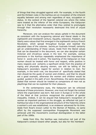 Pag
e 13
of 92
of things that they struggled against with. For example, in the fourth
and the thirteen rules in the Kartilya are an invocation of the inherent
equality between and among men regardless of race, occupation or
status. In the context of the Spanish colonial era where the indios
were treated as the inferior of the white Europeans, the Katipunan
saw to it that the alternative order that they wished to promulgate
through their revolution necessarily destroyed this kind of unjust
hierarchy.
Moreover, one can analyze the values upheld in the document
as consistent with the burgeoning rational and liberal ideals in the
eighteenth and nineteenth century. Equality, tolerance, freedom, and
liberty were values that first emerged in the eighteenth century French
Revolution, which spread throughout Europe and reached the
educated class of the colonies. Jacinto,an ilustrado himself, certainly
got an understanding of these values. Aside from the liberal values
that can be dissected in the document, we can also decipher certain
Victorian and chivalrous values in the text. For example, various
provisions in the Kartilya repeatedly emphasized the importance of
honor in words and in action. The teaching of the Katipunan on how
women should be treated with honor and respect, while positive in
many respects and certainly a significant stride from the practice of
raping and physically abusing women, can still be telling of the
Katipunan's secondary regard for women in relation to men. For
example, in the tenth rule, tne document of specifically stated that
men should be the guide of women and children, and that he should
set a good example, otherwise the women and children would be
guided guided in the path of evil. Nevertheless, the same documents
stated that women should be treated as companions of men not as
playthings that can be exploited for their pleasure.
ln the contemporary eyes, the Katipunan can be criticized
because of these provisions. However, one must not forget the context
where the organization was born. Not even in Europe or in the whole
of the West at that juncture recognized the problem of gender
inequality. Indeed, it can be argued that Katipunan's recognition of
women as important partners in the struggle, as reflected not just in
Kartilya but also in the organizational structure of the fraternity where
a women's unit was established, is an endeavor advanced for its time.
Aside from Rizal's known Letter to the Women of Malolos, no same
effort by the supposed cosmopolitan Propaganda Movement was
achieved until the movement's eventual disintegration in the latter
part of the 1890s.
Aside from this, the Kartilya was instructive not just of the
Katipunan's conduct toward other people, but also for the members'
 