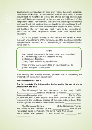 development as individuals in their own rights. Generally speaking,
the rules in the Kartilya can be classified as either directed to how one
should treat his neighbor or to how one should develop and conduct
one's self, Both are essential to the success and fulfillment of the
Katipunan's ideals. For example, the Kartilya's teachings on honoring
one's word and not wasting time are teachings directed toward self-
development, while the rules on treating the neighbor's wife, children,
and brothers the way that you want yours to be treated
instruction on how Katipuneros should treat and regard
neighbors.
All in all, proper reading of the Kartilya will reveal a
is an
their
more
thorough understanding of the Katipunan and the significant role that
it played in the revolution and in the unfolding of the Philippine history,
as we know it.
To Do!
Now, you will be examining the three primary sources entitled:
a.)The Manunggul Jar as a Vessel of History
b.)Dasalan at Tocsohan
c.) Ang Dapat Mabatid ng mga Pilipino
These primary sources were filed on your flashdrive. Be
guided with your course guide!
After reading the primary sources, proceed now in answering the
prepared self-assessment tasks below.
Self-assessment Task 1
Try to complete the information below using the set of words
provided in the box.
The Mununggul Jar was discovered in the early 1960’s
in _, Palawan. This burial jar features
designs and is painted with and _ . The lid of the
jar features two human figures with arms crossed on the chest
representing the traditional practice of the corps riding a boat. This
artifact signifies the belief of the early Filipinos in the .
The Mununggul Jar is a _ of the Philippines. The jar
was found in the chamber of the _, one of the
Mununggul caves in Palawan. The jar is found from about
years before the present. It was found by and
.
Pag
e 14
of 92
 