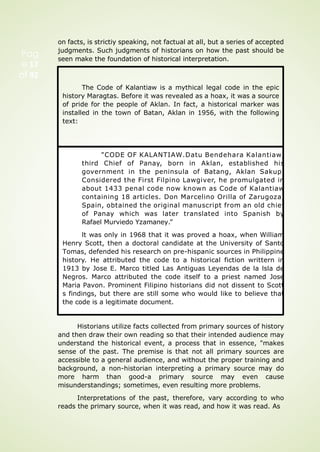 on facts, is strictiy speaking, not factual at all, but a series of accepted
judgments. Such judgments of historians on how the past should be
seen make the foundation of historical interpretation.
"CODE OF KALANTIAW.Datu Bendehara Kalantiaw,
third Chief of Panay, born in Aklan, established his
government in the peninsula of Batang, Aklan Sakup.
Considered the First Filpino Lawgiver, he promulgated in
about 1433 penal code now known as Code of Kalantiaw
containing 18 articles. Don Marcelino Orilla of Zarugoza,
Spain, obtained the original manuscript from an old chief
of Panay which was later translated into Spanish by
Rafael Murviedo Yzamaney.”
lt was only in 1968 that it was proved a hoax, when William
Henry Scott, then a doctoral candidate at the University of Santo
Tomas, defended his research on pre-hispanic sources in Philippine
history. He attributed the code to a historical fiction writtern in
1913 by Jose E. Marco titled Las Antiguas Leyendas de la lsla de
Negros. Marco attributed the code itself to a priest named Jose
Maria Pavon. Prominent Filipino historians did not dissent to Scott
s findings, but there are still some who would like to believe that
the code is a legitimate document.
Historians utilize facts collected from primary sources of history
and then draw their own reading so that their intended audience may
understand the historical event, a process that in essence, "makes
sense of the past. The premise is that not all primary sources are
accessible to a general audience, and without the proper training and
background, a non-historian interpreting a primary source may do
more harm than good-a primary source may even cause
misunderstandings; sometimes, even resulting more problems.
Interpretations of the past, therefore, vary according to who
reads the primary source, when it was read, and how it was read. As
Pag
e 17
of 92
The Code of Kalantiaw is a mythical legal code in the epic
history Maragtas. Before it was revealed as a hoax, it was a source
of pride for the people of Aklan. In fact, a historical marker was
installed in the town of Batan, Aklan in 1956, with the following
text:
 