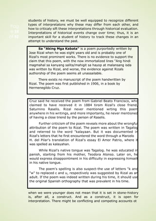 students of history, we must be well equipped to recognize different
types of interpretatons why these may differ from each other, and
how to criticaly sift these interpretations through historical evaluation.
Interpretations of historical events change over time; thus, it is an
important skill for a student of history to track these changes in an
attempt to understand the past.
Many of the things we accept as "true about the past might not
be the case anymore, just because these were taught o us as facts
when we were younger does not mean that it is set in stone-history
is, after all, a construct. And as a construct, it is open for
interpretation. There might be conflicting and competing accounts ot
Sa “Aking Mga Kabata" is a poem purportedly written by
Jose Rizal when he was eight years old and is probably one of
Rizal's most prominent works. There is no evidence to support the
claim that this poem, with the now immortalized lines "Ang hindi
magmahal sa kanyang salita/mahigit sa hayop at malansang isda
was written by Rizal, and worse, the evidence against Rizals
authorship of the poem seems all unassailable.
There exists no manuscript of the poem handwritten by
Rizal. The poem was first putblished in 1906, in a book by
Hermenegildo Cruz.
Cruz said he received the poem from Gabriel Beato Francisco, who
claimed to have received it in 1884 tirom Rizal's close friend,
Saturnino Raselis. Rizal never mentioned wrting this poem
anywhere in his writings, and more importanty, he never mentioned
of having a close triend by the person of Raselis.
Further criticism of the poem reveals more about the wrongful
attribution of the poem to Rizal. The poem was written in Tagalog
and reterred to the word "kalayaan. But it was documented in
Rizal's letters that he first encountered the word through a Marcelo
H. del Pilar's translation of Rizal's essay El Amor Patrio, where it
was spelled as kalayahan.
While Rizal's native tongue was Tagalog. he was educated in
panish, starting from his mother, Teodora Alonso. Later on, he
would express disappointment in his difficulty in expressing himself
in his native tongue.
The poem's spelling is also suspect-the use of letters "k and
"w" to replaced c and u, respectively was suggested by Rizal as an
adult. If the poem was indeed written during his time, it should use
the original Spanish orthography that was prevalent in his time.
Pag
e 18
of 92
 