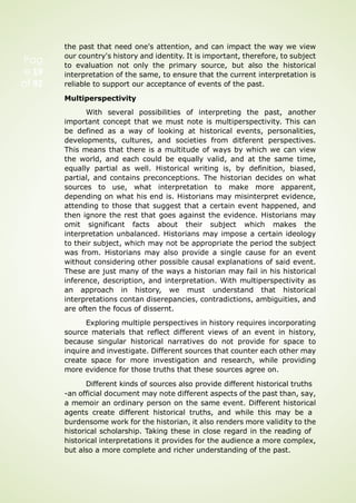Pag
e 19
of 92
the past that need one's attention, and can impact the way we view
our country's history and identity. It is important, therefore, to subject
to evaluation not only the primary source, but also the historical
interpretation of the same, to ensure that the current interpretation is
reliable to support our acceptance of events of the past.
Multiperspectivity
With several possibilities of interpreting the past, another
important concept that we must note is multiperspectivity. This can
be defined as a way of looking at historical events, personalities,
developments, cultures, and societies from ditferent perspectives.
This means that there is a multitude of ways by which we can view
the world, and each could be equally valid, and at the same time,
equally partial as well. Historical writing is, by definition, biased,
partial, and contains preconceptions. The historian decides on what
sources to use, what interpretation to make more apparent,
depending on what his end is. Historians may misinterpret evidence,
attending to those that suggest that a certain event happened, and
then ignore the rest that goes against the evidence. Historians may
omit significant facts about their subject which makes the
interpretation unbalanced. Historians may impose a certain ideology
to their subject, which may not be appropriate the period the subject
was from. Historians may also provide a single cause for an event
without considering other possible causal explanations of said event.
These are just many of the ways a historian may fail in his historical
inference, description, and interpretation. With multiperspectivity as
an approach in history, we must understand that historical
interpretations contan diserepancies, contradictions, ambiguities, and
are often the focus of dissernt.
Exploring multiple perspectives in history requires incorporating
source materials that reflect different views of an event in history,
because singular historical narratives do not provide for space to
inquire and investigate. Different sources that counter each other may
create space for more investigation and research, while providing
more evidence for those truths that these sources agree on.
Different kinds of sources also provide different historical truths
-an official document may note different aspects of the past than, say,
a memoir an ordinary person on the same event. Different historical
agents create different historical truths, and while this may be a
burdensome work for the historian, it also renders more validity to the
historical scholarship. Taking these in close regard in the reading of
historical interpretations it provides for the audience a more complex,
but also a more complete and richer understanding of the past.
 