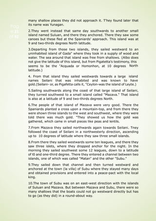 Pag
e 21
of 92
many shallow places they did not approach it. T'hey found later that
its name was Yunagan.
2.They went instead that same day southwards to another small
island named Suluan, and there they anchored. There they saw some
canoes but these fled at the Spaniards' approach. This island was at
9 and two-thirds degrees North latitude.
3.Departing from those two islands, they sailed westward to an
uninhabited island of Gada" where they took in a supply of wood and
water. The sea around that island was free from shallows. (Albo does
not give the latitude of this island, but from Pigatetta's testimony, this
seems to be the "Acquada or Homonhon, at 10 degrees
latitude.)
4. From that island they sailed westwards towards a large
names Seilani that was inhabited and was known to
North
island
have
gold.(Seilani- or, as Pigafetta calls it, "Ceylon-was the island of Leyte.)
5.Sailing southwards along the coast of that large island of Seilani,
they turned southwest to a small island called "Mazava." That island
is also at a latitude of 9 and two-thirds degrees North.
6.The people of that island of Mazava were very good. There the
Spaniards planted a cross upon a mountain-top, and from there they
were shown three islands to the west and southwest, where they were
told there was much gold. "They showed us how the gold was
gathered, which came in small pieces like peas and lentils.
7.From Mazava they sailed northwards again towards Seilani. Tney
followed the coast of Seilani in a northwesterly direction, ascending
up to 10 degrees of latitude where they saw three small islands.
8.From there they sailed westwards some ten leagues, and there they
saw three islets, where they dropped anchor for the night. In the
morning they sailed southwest some 12 leagues, down to a latitude
of l0 and one-third degree. There they entered a channel between two
islands, one of which was called "Matan" and the other "Subu."
9.They sailed down that channel and then turned westward and
anchored at the town (la villa) of Subu where they stayed many days
and obtained provisions and entered into a peace-pact with the local
king.
10.The town of Subu was on an east-west direction with the islands
of Suluan and Mazava. But between Mazava and Subu, there were so
many shallows that the boats could not go westward directly but has
to go (as they did) in a round-about way.
 