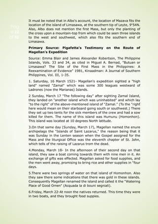 Pag
e 22
of 92
It must be noted that in Albo's account, the location of Mazava fits the
location of the island of Limasawa, at the southern tip of Leyte, 9°54N.
Also, Albo does not mention the first Mass, but only the planting of
the cross upon a mountain-top from which could be seen three islands
to the west and southwest, which also fits the southern end of
Limasawa.
Primary Source: Pigafetta's Testimony on the Route of
Magellan's Expedition
Source: Emma Blair and James Alexander Robertson, The Philippine
Islands, Vols. 33 and 34, as cited in Miguel A. Bernad, "Butuan or
Limasawa? The Site of the First Mass in the Philippines: A
Reexamination of Evidence" 1981, Kinaadman: A Journal of Southern
Philippines, Vol. III, 1-35.
1. Saturday, 16 March 1521- Magellan's expedition sighted a "high
land" named "Zamal" which was some 300 leagues westward of
Ladrones (now the Marianas) Islands.
2 Sunday, March 17 "The following day" after sighting Zamal Island,
they landed on "another island which was uninhabited" and which lay
"to the right" of the above-mentioned island of "Zamal." (To the "righť
here would mean on their starboard going south or southwest.) There
they set up two tents for the sick members of the crew and had a sow
killed for them. The name of this island was Humunu (Homonhon).
This island was located at 10 degrees North latitude.
3.On that same day (Sunday, March 17), Magellan named the enure
archipelago the "Islands of Saint Lazarus," the reason being that it
was Sunday in the Lenten season when the Gospel assigned for the
Mass and the liturgical Office was the eleventh chapter of St. John,
which tells of the raising of Lazarus trom the dead.
4.Monday, March 18- In the afternoon of their second day on that
island, they saw a boat coming towards them with nine men in it. An
exchange of gifts was effected. Magellan asked for food supplies, and
the men went away, promising to bring rice and other supplies in "four
days.
5.There were two springs of water on that island of Homonhon. Also
they saw there some indications that there was gold in these islands.
Consequently Magellan renamed the island and called it the "Watering
Place of Good Omen" (Acquada la di bouni segniali).
6.Friday, March 22-At noon the natives returned. This time they were
in two boats, and they brought food suppies.
 