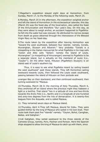 Pag
e 23
of 92
7.Magellan's expedition stayed eight days at Homonhon: from
Sunday, March 17, to the Monday of the following week, March 25.
8.Monday, March 25 In the afternoon, the expedition weighed anchor
and left the island of Homonhon.In the ecclesiastical calendar, this day
(March 25) was the feast-day of the lncarnation, also called the feast
of the Annunciation and therefore "Our Lady's Day. On this day, as
they were about to weigh anchor, an accident happened to Pigafëtta:
he fell into the water but was rescued. He attributed his narrow escape
from death as grace obtained through the intercession of the Blessed
Virgin Mary on her feast-day.
9.The route taken by the expedition after leaving Homonhon was
"toward the west southwest, between four islands: namely, Cenalo,
Hiunanghan, Ibusson and Albarien." Very probably "Cenalo is a
misspelling in the Italian manuscript for what Pigafetta in his map calls
"Ceilon and Albo calls "Seilani: namely the island of Leyte.
Hiunanghan" (a misspelling of Hinunangan) seemed to Pigafetta to be
a separate island, but is actually on the mainland of Leyte G.e.,
"Ceylon'"). On the other hand, Hibuson (Pigafetta's Ibusson) is an
island east of Leyte's southern tip.
Thus, it is easy to see what Pigafetta meant by sailing toward
the west southwest" past those islands. They left Homonhon sailing
westward towards Leyte, then followed the Leyte coast southward,
passing between the island of Hibuson on their portside and
unangan Bay on their starboard, and then continued southward, then
turning westward to "Mazaua.
10.Thursday, March 28 In the morning of Holy Thursday, March 6,
they anchored off an island where the previous night they hadseen a
light or a bonfire. That island "lies in a latitude of nine and two-thirds
towards the Arctic Pole (i.e., North) and in a longitude of one hundred
and sixty-two degrees from the line of demarcation. lt is twenty-five
leagues from the Acquada, and is called Mazaua.
11. They remained seven days on Mazaua lsland.
12.Thursday, April 4-They left Mazaua, bound for Cebu. They were
guided thither by the king of Mazaua who sailed in his own boat. Their
route took them past five "islands" namely: "Ceylon, Bohol, Canighan,
Baibai, and Gatighan."
13.At Gatighan, they sailed westward to the three islands of the
Camotes Group, namely, Poro, Pasihan and Ponson. Here the Spanish
ships stopped to allow the king of Mazaua to catch up with them, since
 