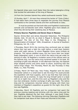 Pag
e 24
of 92
the Spanish ships were much faster than the native balangha-a thing
that excited the admiration of the king of Mazaua.
14.From the Camotes Islands they sailed southwards towards "Zubu.
15.Sunday, April 7 - At noon they entered the harbor of "Zubu (Cebu).
It had taken them three days to negotiate the journey from Mazaua
northwards to the Camotes Islands and then southwards to Cebu.
It must be pointed out that both Albo and Pigafetta's testimonies
coincide and corroborate each other. Pigafetta gave more details on
what they did during their weeklong stay at Mazaua.
Primary Source: Pigafetta and Seven Days in Mazaua
Source: Emma Blair and James Alexander Robertson, The Philippine
Islands, Vols. 33 and 34, as cited in Miguel A. Bernad, "Butuan or
Limasawa? The Site of the First Mass in the Philippines: A
Reexamination of Evidence" 1981, Kinaadman: A Journal of Southern
Philippines, Vol. III, 1-35.
1.Thursday, March 28-In the morning they anchored near an island
where they had seen a light the night before a small boat (boloto)
came with eight natives, to whom Magellan threw some trinkets as
presents. The natives paddled away, but two hours later two larger
boats (balanghai) came, in one of which the native king sat under an
awning of mats. At Magellan's invitation some of the natives went up
the Spanish ship, but the native king remained seated in his boat. An
exchange of gifts was effected. In the afternoon that day, the Spanish
ships weighed anchor and came closer to shore, anchoring near the
native kings village. This Thursday, March 28, was Thursday in Holy
Week, i.e., Holy Thursday.
2.Friday, March 29-"Next day. Holy Friday, Magellan sent his slave
interpreter ashore in a small boat to ask the king if he could provide
the expedition with food supplies, and to say that they had come as
friends and not as enemies. In reply the king himself came in a boat
with six or eight men, and this time went up Magellan's ship and the
two men embraced. Another exchange of gifts was made. The native
king and his companions returned ashore, bringing with them two
members of Magellan's expedition as guests for the night. One of the
two was Pigafetta.
3.Saturday, March 30 Pigafetta and his companion had spent the
previous evening teasting and drinking with the native king and his
son. Pigafetta deplored the fact that, although it was Good Friday,
they had to eat meat. The following morning (Saturday) Pigafetta and
his companion took leave of their hosts and returned to the ships.
 