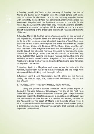Pag
e 25
of 92
4.Sunday, March 31-"Early in the morning of Sunday, the last of
March and Easter day," Magellan sent the priest ashore with some
men to prepare for the Mass. Later in the morning Magellan landed
with some fifty men and Mass was celebrated, after which a cross was
venerated. Magellan and the Spaniards returned to the ship for the
noon-day meal, but in the afternoon they returned ashore to plant the
cross on the summit of the highest hill. In attendance both at the Mass
and at the planting of the cross were the king of Mazaua and the king
of Butuan.
5.Sunday, March 31-On that same afternoon, while on the summit of
the highest hill, Magellan asked the two kings which ports he should
go to in order to obtain more abundant supplies of food than were
available in that island. They replied that there were three to choose
from: Ceylon, Zubu, and Calagan. Of the three, Zubu was the port
with the most trade. Magellan then said that he wished to go to Zubu
and to depart the following morning. He asked for someone to guide
him thither. The kings replied that the pilots would be available "any
time. But later that evening the King of Mazaua changed his mind and
said that he would himself conduct Magellan to Zubu but that he would
first have to bring the harvest in. He asked Magellan to send him men
to help with the harvest.
6.Monday, April 1 - Magellan sent men ashore to help with the
harvest, but no work was done that day because the two kings were
sleeping off their drinking bout the night before.
7.Tuesday, April 2 and Wednesday, April3- Work on the harvest
during the "next to days, 1.e., Tuesday and Wednesday, the 2nd and
3rd of April.
8. Thursday, April 4-They leave Mazaua, bound for Cebu.
Using the primary sources avallable, Jesuit priest Miguel A.
Bernad in his work Butuan or Limasauwa: The Site of the First Mass
in the Philippines: A Reexamination of Euidence (1981) lays down the
argument that in the Pigafetta account, a crucial aspect of Butuan was
not mentioned-the river. Butuan is a riverine settlement, situated on
the Agusan River. The beach off Masno is in the delta of said river. It
18 a curious omission in the account of the river, which makes part of
a distinct characteristic of Butuan's geography that seemed to be too
important to be missed.
 