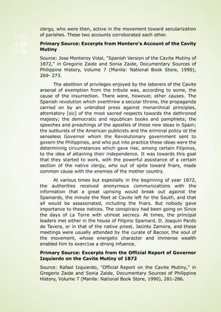 Pag
e 27
of 92
clergy, who were then, active in the movement toward secularization
of parishes. These two accounts corroborated each other.
Primary Source: Excerpts from Montero's Account of the Cavity
Mutiny
Source: Jose Monteroy Vidal, "Spanish Version of the Cavite Mutiny of
1872," in Gregorio Zaide and Sonia Zaide, Documentary Sources of
Philippine History, Volume 7 (Manila: National Book Store, 1990),
269- 273.
The abolition of privileges enjoyed by the laborers of the Cavite
arsenal of exemption from the tribute was, according to some, the
cause of the insurrection. There were, however, other causes. The
Spanish revolution which overthrew a secular throne, the propaganda
carried on by an unbridled press against monarchical principles,
attentatory [sic] of the most sacred respects towards the dethroned
majesty; the democratic and republican books and pamphlets; the
speeches and preachings of the apostles of these new ideas in Spain;
the outbursts of the American publicists and the eriminal policy ot the
senseless Governor whom the Revolutionary government sent to
govern the Philippines, and who put into practice these ideas were the
determining circumstances which gave rise, among certain Filipinos,
to the idea of attaining their independence. It was towards this goal
that they started to work, with the powerful assistance of a certain
section of the native clergy, who out of spite toward friars, made
common cause with the enemies of the mother country.
At various times but especlally in the beginning of year 1872,
the authorities received anonymous communications with the
information that a great uprising would break out against the
Spaniards, the minute the fleet at Cavite left for the South, and that
all would be assassinated, including the friars. But nobody gave
importance to these notices. The conspiracy had been going on Since
the days of La Torre with utmost secrecy. At times, the principal
leaders met either in the house of Filipino Spaniard, D. Joaquin Pardo
de Tavera, or in that of the native priest, Jacinto Zamora, and these
meetings were usually attended by the curate of Bacoor, the soul of
the movement, whose energetic character and immense wealth
enabled him to exerc1se a strong infuence.
Primary Source: Excerpts from the Official Report of Governor
Izquierdo on the Cavite Mutiny of 1872
Source: Rafael Izquierdo, "Official Report on the Cavite Mutiny," in
Gregorio Zaide and Sonia Zaide, Documentary Sources of Philippine
History, Volume 7 (Manila: National Book Store, 1990), 281-286.
 