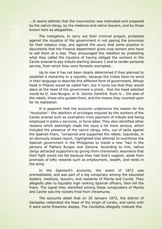 Pag
e 28
of 92
...It seems definite that the insurrection was motivated and prepared
by the native clergy, by the mestizos and native lawyers, and by those
known here as abogadillos..
The instigators, to carry out their criminal project, protested
against the injustice of the government in not paying the provinces
for their tobacco crop, and against the usury that some practice in
documents that the Finance department gives crop owners who have
to sell them at a loss. They encouraged the rebellion by protesting
what they called the injustice of having obliged the workers in the
Cavite arsenal to pay tribute starting January 1 and to render personal
service, from which they were formerly exempted..
Up to now it has not been clearly determined if they planned to
establish a monarchy or a republic, because the Indios have no word
in their language to describe this different form of government, Whose
head in Filipino would be called hari; but it turns out that they would
place at the head of the government a priest.. that the head selected
would be D. Jose Burgos, or D. Jacinto ZamOrä. Such is... the plan of
the rebels, those who guided them, and the means they counted upon
for its realization.
It is apparent that the accounts underscore the reason for the
"revolution": the abolition of privileges enjoyed by the workers of the
Cavite arsenal such as exemption trom payment of tribute and being
employed in polos y servicios, or force labor. They also identified other
reasons which seemingly made the issue a lot more serious, which
included the presence of the native clergy, who, out of spite aganst
the Spanish friars, "conspired and supported the rebels. Izquierdo, in
an obviously biased report, highlighted that attempt to overthrow the
Spanish government in the Philippines to install a new "hari in the
persons of Fathers Burgos and Zamora. According to him, native
clergy attracted supporters by giving them charismatic assurance that
their fight would not fail because they had God's support, aside from
promises of lofty rewards such as employment, wealth, and ranks in
the army.
In the Spaniard's accounts, the event of 1872 was
premeditated, and was part of a big conspiracy among the educated
leaders, mestizos, lawyers, and residents of Manila and Cavite. They
allegedly plan to liquidate high ranking Spanish officers, then kill the
friars. The signal they identified among these conspirators of Manila
and Cavite was the rockets fired from Intramuros.
The accounts detail that on 20 January 1872, the district of
Sampaloc celebrated the feast of the Virgin of Loreto, and came with
it were some fireworks display. The Caviteños allegedly mistook this
 