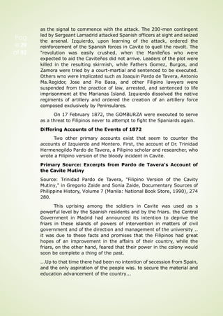 Pag
e 29
of 92
as the signal to commence with the attack. The 200-men contingent
led by Sergeant Lamadrid attacked Spanish officers at sight and seized
the arsenal. Izquierdo, upon learning of the attack, ordered the
reinforcement of the Spanish forces in Cavite to quell the revolt. The
"revolution was easily crushed, when the Manileños who were
expected to aid the Caviteños did not arrive. Leaders of the plot were
killed in the resulting skirmish, while Fathers Gomez, Burgos, and
Zamora were tried by a court-martial and sentenced to be executed.
Others wno were implicated such as Joaquin Pardo de Tavera, Antonio
Ma.Regidor, Jose and Pio Basa, and other Filipino lawyers were
suspended from the practice of law, arrested, and sentenced to life
imprisonment at the Marianas Island. Izquierdo dissolved the native
regiments of artillery and ordered the creation of an artillery force
composed exclusively by Peninsulares.
On 17 February 1872, the GOMBURZA were executed to serve
as a threat to Filipinos never to attempt to fight the Spaniards again.
Differing Accounts of the Events of 1872
Two other primary accounts exist that seem to counter the
accounts of Izquierdo and Montero. First, the account of Dr. Trinidad
Hermenegildo Pardo de Tavera, a Pilipino scholar and researcher, who
wrote a Filipino version of the bloody incident in Cavite.
Primary Source: Excerpts from Pardo de Tavera's Account of
the Cavite Mutiny
Source: Trinidad Pardo de Tavera, "Filipino Version of the Cavity
Mutiny," in Gregorio Zaide and Sonia Zaide, Documentary Sources of
Philippine History, Volume 7 (Manila: National Book Store, 1990), 274
280.
This uprising among the soldiers in Cavite was used as s
powerful level by the Spanish residents and by the friars. the Central
Government in Madrid had announced its intention to deprive the
friars in these islands of powers of intervention in matters of civil
government and of the direction and management of the university ..
it was due to these facts and promises that the Filipinos had great
hopes of an improvement in the affairs of their country, while the
friars, on the other hand, feared that their power in the colony would
soon be complete a thing of the past.
...Up to that time there had been no intention of secession from Spain,
and the only aspiration of the people was. to secure the material and
education advancement of the country...
 