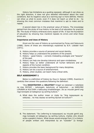 History has limitations as a guiding signpost; although it can show us
the right direction, it does not give detailed information about the road
conditions. But its negative value as a warning sign is more definite. History
can show us what to avoid, even if it does not teach us what to do - by
showing the most common mistakes that mankind is apt to make and to
repeat.
A second object lies in the practical value of history. The knowledge
gained from the study of true history is the best of all education for practical
life. The study of history embraces every aspect of life. It lays the foundation
of education by showing how mankind repeats its errors and what those
errors are.
Importance and Uses of History
Given are the uses of history as summarized by Foray and Salevouris
(1988). Some of these are interestingly explained by B.H. Lidedell Hart
(1971).
A. History provides a source of personal and social identity.
B. History helps us understand the problems of the present.
C. History – good history – corrects misleading analogies and “lessons”
of the past.
D. History can help one develop tolerance and open-mindedness.
E. History helps us better understand all human behaviors and all
aspects of the human condition.
F. History provides the basic background for many disciplines.
G. History can be a source of entertainment.
H. History, when studied, can teach many critical skills.
SELF ASSESSMENT 1
Below is a definition of history by Zeus A. Salazar (1999). Examine it
carefully then answer the questions following the definition.
“Ang KASAYSAYAN ay SALAYSAY hinggil sa nakaraan o nakalipas
na may SAYSAY – kahulugan, katuturan, at kabuluhan – sa SARILING
LIPUNAN at KULTURA o kabuuang kinabibilangan. Ito ay iniuulat gamit ang
mga konsepto at kategorya ng sariling kultura.”
A. What does the author mean or imply by “Ang kasaysayan ay
salaysay… na may saysay sa sariling lipunan at kultura”?
B. The statement. “Ito (referring to kasaysayan) ay iniuulat gamit ang
mga konsepto at kategorya ng sariling kultura, implies who should
write a people’s history. What issues would emerge from (1) a history
of people written and interpreted by an “outsider” (a foreign
Pag
e 3
of 92
 
