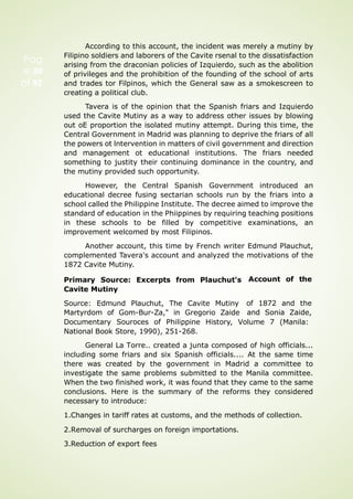 Pag
e 30
of 92
According to this account, the incident was merely a mutiny by
Filipino soldiers and laborers of the Cavite rsenal to the dissatisfaction
arising from the draconian policies of Izquierdo, such as the abolition
of privileges and the prohibition of the founding of the school of arts
and trades tor Filpinos, which the General saw as a smokescreen to
creating a political club.
Tavera is of the opinion that the Spanish friars and Izquierdo
used the Cavite Mutiny as a way to address other issues by blowing
out oE proportion the isolated mutiny attempt. During this time, the
Central Government in Madrid was planning to deprive the friars of all
the powers ot lntervention in matters of civil government and direction
and management ot educational institutions. The friars needed
something to justity their continuing dominance in the country, and
the mutiny provided such opportunity.
However, the Central Spanish Government introduced an
educational decree fusing sectarian schools run by the friars into a
school called the Philippine Institute. The decree aimed to improve the
standard of education in the Phiippines by requiring teaching positions
in these schools to be filled by competitive examinations, an
improvement welcomed by most Filipinos.
Another account, this time by French writer Edmund Plauchut,
complemented Tavera's account and analyzed the motivations of the
1872 Cavite Mutiny.
Primary Source: Excerpts from Plauchut's
Cavite Mutiny
Source: Edmund Plauchut, The Cavite Mutiny
Martyrdom of Gom-Bur-Za," in Gregorio Zaide
Account of the
of 1872 and the
and Sonia Zaide,
Documentary Souroces of Philippine History, Volume 7 (Manila:
National Book Store, 1990), 251-268.
General La Torre.. created a junta composed of high officials...
including some friars and six Spanish officials.... At the same time
there was created by the government in Madrid a committee to
investigate the same problems submitted to the Manila committee.
When the two finished work, it was found that they came to the same
conclusions. Here is the summary of the reforms they considered
necessary to introduce:
1.Changes in tariff rates at customs, and the methods of collection.
2.Removal of surcharges on foreign importations.
3.Reduction of export fees
 