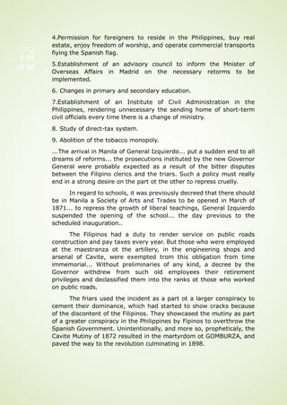 Pag
e 31
of 92
4.Permission for foreigners to reside in the Philippines, buy real
estate, enjoy freedom of worship, and operate commercial transports
fiying the Spanish fiag.
5.Establishment of an advisory council to inform the Mnister of
Overseas Affairs in Madrid on the necessary retorms to be
implemented.
6. Changes in primary and secondary education.
7.Establishment of an Institute of Civil Administration in the
Philippines, rendering unnecessary the sending home of short-term
civil officials every time there is a change of ministry.
8. Study of direct-tax system.
9. Abolition of the tobacco monopoly.
...The arrival in Manila of General Izquierdo... put a sudden end to all
dreams of reforms... the prosecutions instituted by the new Governor
General were probably expected as a result of the bitter disputes
between the Filipino clerics and the triars. Such a policy must really
end in a strong desire on the part ot the other to repress cruelly.
In regard to schools, it was previously decreed that there should
be in Manila a Society of Arts and Trades to be opened in March of
1871... to repress the growth of liberal teachings, General Izquierdo
suspended the opening of the school... the day previous to the
scheduled inauguration..
The Filipinos had a duty to render service on public roads
construction and pay taxes every year. But those who were employed
at the maestranza ot the artillery, in the engineering shops and
arsenal of Cavite, were exempted trom this obligation from time
immemorial... Without preliminaries of any kind, a decree by the
Governor withdrew from such old employees their retirement
privileges and declassified them into the ranks ot those who worked
on public roads.
The friars used the incident as a part ot a larger conspiracy to
cement their dominance, which had started to show cracks because
of the discontent of the Filipinos. They showcased the mutiny as part
of a greater conspiracy in the Philippines by Fipinos to overthrow the
Spanish Government. Unintentionally, and more so, propheticaly, the
Cavite Mutiny of 1872 resulted in the martyrdom ot GOMBURZA, and
paved the way to the revolution culminating in 1898.
 