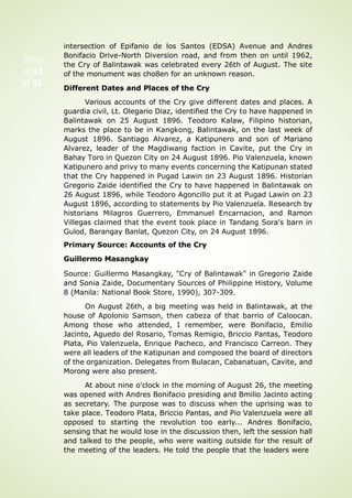 Pag
e 33
of 92
intersection of Epifanio de los Santos (EDSA) Avenue and Andres
Bonifacio Drive-North Diversion road, and from then on until 1962,
the Cry of Balintawak was celebrated every 26th of August. The site
of the monument was cho8en for an unknown reason.
Different Dates and Places of the Cry
Various accounts of the Cry give different dates and places. A
guardia civil, Lt. Olegario Diaz, identified the Cry to have happened in
Balintawak on 25 August 1896. Teodoro Kalaw, Filipino historian,
marks the place to be in Kangkong, Balintawak, on the last week of
August 1896. Santiago Alvarez, a Katipunero and son of Mariano
Alvarez, leader of the Magdiwang faction in Cavite, put the Cry in
Bahay Toro in Quezon City on 24 August 1896. Pio Valenzuela, known
Katipunero and privy to many events concerning the Katipunan stated
that the Cry happened in Pugad Lawin on 23 August 1896. Historian
Gregorio Zaide identified the Cry to have happened in Balintawak on
26 August 1896, while Teodoro Agoncillo put it at Pugad Lawin on 23
August 1896, according to statements by Pio Valenzuela. Research by
historians Milagros Guerrero, Emmanuel Encarnacion, and Ramon
Villegas claimed that the event took place in Tandang Sora's barn in
Gulod, Barangay Banlat, Quezon City, on 24 August 1896.
Primary Source: Accounts of the Cry
Guillermo Masangkay
Source: Guillermo Masangkay, "Cry of Balintawak" in Gregorio Zaide
and Sonia Zaide, Documentary Sources of Philippine History, Volume
8 (Manila: National Book Store, 1990), 307-309.
On August 26th, a big meeting was held in Balintawak, at the
house of Apolonio Samson, then cabeza of that barrio of Caloocan.
Among those who attended, I remember, were Bonifacio, Emilio
Jacinto, Aguedo del Rosario, Tomas Remigio, Briccio Pantas, Teodoro
Plata, Pio Valenzuela, Enrique Pacheco, and Francisco Carreon. They
were all leaders of the Katipunan and composed the board of directors
of the organization. Delegates from Bulacan, Cabanatuan, Cavite, and
Morong were also present.
At about nine o'clock in the morning of August 26, the meeting
was opened with Andres Bonifacio presiding and Bmilio Jacinto acting
as secretary. The purpose was to discuss when the uprising was to
take place. Teodoro Plata, Briccio Pantas, and Pio Valenzuela were all
opposed to starting the revolution too early... Andres Bonifacio,
sensing that he would lose in the discussion then, left the session hall
and talked to the people, who were waiting outside for the result of
the meeting of the leaders. He told the people that the leaders were
 