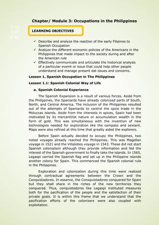Chapter/ Module 3: Occupations in the Philippines
LEARNING OBJECTIVES
 Describe and analyze the reaction of the early Filipinos to
Spanish Occupation
 Analyze the different economic policies of the Americans in the
Philippines that made impact to the society during and after
the American rule
 Effectively communicate and articulate the historical analysis
of a particular evemt or issue that could help other people
understand and manage present dat issues and concerns.
Lesson 1. Spanish Occupation in The Philippines
Lesson 1.1: Spanish Colonial Way of Life
a. Spanish Colonial Experience
The Spanish Expansion is a result of various forces. Aside from
the Philippines, the Spaniards have already colonized parts of South,
North, and Central America. The inclusion of the Philippines resulted
out of the attempts of Spaniards to control the spice trade in the
Moluccas islands. Aside from the interests in spices, Spain had been
motivated by its mercantilist nature or accumulation wealth in the
form of gold. This was simultaneous with the invention of new
technologies needed for exploration like the compass and sextant.
Maps were also refined at this time that greatly aided the explorers.
Before Spain actually decided to occupy the Philippines, two
noted voyages already reached the Philippines. This was Magellan
voyage in 1521 and the Villalobos voyage in 1543. These did not start
Spanish colonialism although they provide information and fed the
interest of the Spanish government to finally take the islands. In 1565,
Legaspi carried the Spanish flag and set up in the Philippine islands
another colony for Spain. This commenced the Spanish colonial rule
in the Philippines.
Exploration and colonization during this time were realized
through contractual agreements between the Crown and the
Conquistadores. In essence, the Consquistadores conquered for Spain
but they shall share in the riches of the new territories they
conquered. Thus, conquistadores like Legaspi instituted measures
both for the pacification of the people and the satisfaction of their
private goals. It is within this frame that we understand that the
pacification efforts of the colonizers were also coupled with
exploitation.
Pag
e 37
of 92
 