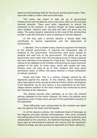 Pag
e 39
of 92
asked to build buildings both for the church and the government. They
were also made to make roads and build ships.
This policy was meant to help set up of government
infrastructure and the laborers were even given ration of rice and paid
minimal amounts. There were other regulations to ensure the
protection of the workers. In practice though, all these regulations
were violated. Laborers were not paid and were not given any rice
ration. The policy became insensitive to the need of the communities
so that it was still enforced in time of planting or harvest seasons.
In the end, polo y servicio became a forced labot that
contributed to famine experiences and the destruction of
communities.
c. Bandala. This is another policy meant to augment the finances
of the colonial government. It required the compulsory sale of
products to the government. Communities were given quotas to
produce and sold only to the government. The prices set by the
government were lower than the prevailing prices of these products
but were sold back to the people for a high price. This practice formed
natives to be indebted to the chieftain entrenching the socio-economic
position of the chief. In worst cases, which was usually the case,
farmers were not paid at all of their produce and were given
promissory notes. In effect, this policy became a virtual confiscation
of natives’ products.
Divide and Rule: This is a military strategy utilized by the
Spaniards against the natives. In this method, native mercenaries
were used against other groups to beef op limited military contingency
of the Spaniards. Ny its very nature, it was exploitative as the inter-
village warfare tradition of the early Filipinos was reinforced to serve
the interests of the colonizers.
The policies provide clear examples as to how the colonial
policies impacted on the native Filipinos. For them, the policies were
exploitative even if these were just part of the pacification process of
the Spaniards.
These difficulties were compounded by the constant war Spain
was into against the Dutch and Portuguese.
In all the abusive policies, the traditional head of barangay as
the Maginoo and Datu became intermediaries. They were converted
into willing allies of the Colonizers and their powers and authority were
complicated by the colonizers. As traditional barangay authority, they
were used as intermadiaries between the natives and the Spaniards.
Political privilege was also granted by Spaniards as tribute collectors,
 