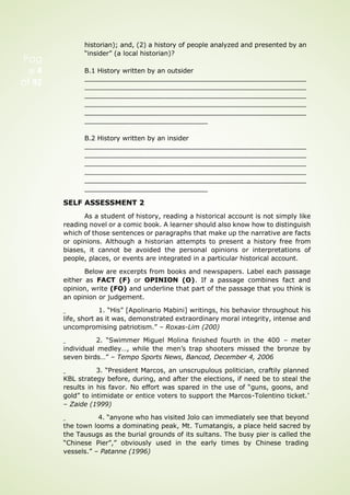 historian); and, (2) a history of people analyzed and presented by an
“insider” (a local historian)?
B.1 History written by an outsider
B.2 History written by an insider
SELF ASSESSMENT 2
As a student of history, reading a historical account is not simply like
reading novel or a comic book. A learner should also know how to distinguish
which of those sentences or paragraphs that make up the narrative are facts
or opinions. Although a historian attempts to present a history free from
biases, it cannot be avoided the personal opinions or interpretations of
people, places, or events are integrated in a particular historical account.
Below are excerpts from books and newspapers. Label each passage
either as FACT (F) or OPINION (O). If a passage combines fact and
opinion, write (FO) and underline that part of the passage that you think is
an opinion or judgement.
1. “His” [Apolinario Mabini] writings, his behavior throughout his
life, short as it was, demonstrated extraordinary moral integrity, intense and
uncompromising patriotism.” – Roxas-Lim (200)
2. “Swimmer Miguel Molina finished fourth in the 400 – meter
individual medley…, while the men’s trap shooters missed the bronze by
seven birds…” – Tempo Sports News, Bancod, December 4, 2006
3. “President Marcos, an unscrupulous politician, craftily planned
KBL strategy before, during, and after the elections, if need be to steal the
results in his favor. No effort was spared in the use of “guns, goons, and
gold” to intimidate or entice voters to support the Marcos-Tolentino ticket.’
– Zaide (1999)
4. “anyone who has visited Jolo can immediately see that beyond
the town looms a dominating peak, Mt. Tumatangis, a place held sacred by
the Tausugs as the burial grounds of its sultans. The busy pier is called the
“Chinese Pier”,” obviously used in the early times by Chinese trading
vessels.” – Patanne (1996)
Pag
e 4
of 92
 