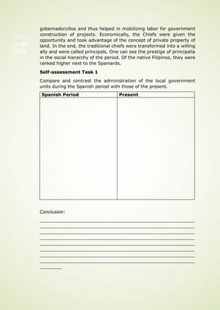 gobernadorcillos and thus helped in mobilizing labor for government
construction of projects. Economically, the Chiefs were given the
opportunity and took advantage of the concept of private property of
land. In the end, the traditional chiefs were transformed into a willing
ally and were called principals. One can see the prestige of principalia
in the social hierarchy of the period. Of the native Filipinos, they were
ranked higher next to the Spaniards.
Self-assessment Task 1
Compare and contrast the administration of the local government
units during the Spanish period with those of the present.
Conclusion:
Pag
e 40
of 92
Spanish Period Present
 