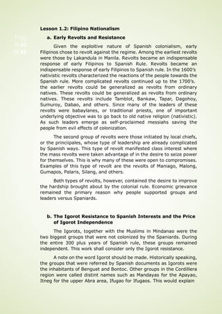 Pag
e 41
of 92
Lesson 1.2: Filipino Nationalism
a. Early Revolts and Resistance
Given the exploitive nature of Spanish colonialism, early
Filipinos chose to revolt against the regime. Among the earliest revolts
were those by Lakandula in Manila. Revolts became an indispensable
response of early Filipinos to Spanish Rule. Revolts became an
indispensable response of early Filipinos to Spanish rule. In the 1600’s
nativistic revolts characterized the reactions of the people towards the
Spanish rule. More complicated revolts continued up to the 1700’s.
the earlier revolts could be generalized as revolts from ordinary
natives. These revolts could be generalized as revolts from ordinary
natives. These revolts include Tamblot, Bankaw, Tapar, Dagohoy,
Sumuroy, Dabao, and others. Since many of the leaders of these
revolts were babaylanes, or traditional priests, one of important
underlying objective was to go back to old native religion (nativistic).
As such leaders emerge as self-proclaimed messiahs saving the
people from evil effects of colonization.
The second group of revolts were those initiated by local chiefs,
or the princiipales, whose type of leadership are already complicated
by Spanish ways. This type of revolt manifested class interest where
the mass revolts were taken advantage of in the desire to seize power
for themselves. This is why many of these were open to compromises.
Examples of this type of revolt are the revolts of Maniago, Malong,
Gumapos, Palaris, Silang, and others.
Both types of revolts, however, contained the desire to improve
the hardship brought about by the colonial rule. Economic grievance
remained the primary reason why people supported groups and
leaders versus Spaniards.
b. The Igorot Resistance to Spanish Interests and the Price
of Igorot Independence
The Igorots, together with the Muslims in Mindanao were the
two biggest groups that were not colonized by the Spaniards. During
the entire 300 plus years of Spanish rule, these groups remained
independent. This work shall consider only the Igorot resistance.
A note on the word Igorot should be made. Historically speaking,
the groups that were referred by Spanish documents as Igorots were
the inhabitants of Benguet and Bontoc. Other groups in the Cordillera
region were called distint names such as Mandayas for the Apayao,
Itneg for the upper Abra area, Ifugao for Ifugaos. This would explain
 