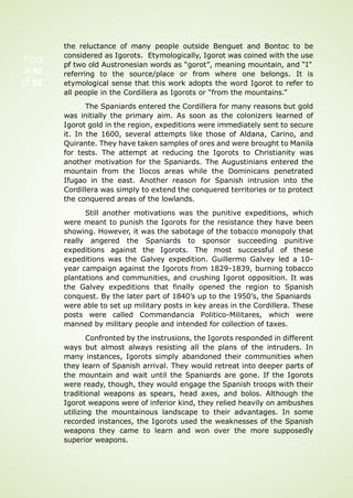 Pag
e 42
of 92
the reluctance of many people outside Benguet and Bontoc to be
considered as Igorots. Etymologically, Igorot was coined with the use
pf two old Austronesian words as “gorot”, meaning mountain, and “I”
referring to the source/place or from where one belongs. It is
etymological sense that this work adopts the word Igorot to refer to
all people in the Cordillera as Igorots or “from the mountains.”
The Spaniards entered the Cordillera for many reasons but gold
was initially the primary aim. As soon as the colonizers learned of
Igorot gold in the region, expeditions were immediately sent to secure
it. In the 1600, several attempts like those of Aldana, Carino, and
Quirante. They have taken samples of ores and were brought to Manila
for tests. The attempt at reducing the Igorots to Christianity was
another motivation for the Spaniards. The Augustinians entered the
mountain from the Ilocos areas while the Dominicans penetrated
Ifugao in the east. Another reason for Spanish intrusion into the
Cordillera was simply to extend the conquered territories or to protect
the conquered areas of the lowlands.
Still another motivations was the punitive expeditions, which
were meant to punish the Igorots for the resistance they have been
showing. However, it was the sabotage of the tobacco monopoly that
really angered the Spaniards to sponsor succeeding punitive
expeditions against the Igorots. The most successful of these
expeditions was the Galvey expedition. Guillermo Galvey led a 10-
year campaign against the Igorots from 1829-1839, burning tobacco
plantations and communities, and crushing Igorot opposition. It was
the Galvey expeditions that finally opened the region to Spanish
conquest. By the later part of 1840’s up to the 1950’s, the Spaniards
were able to set up military posts in key areas in the Cordillera. These
posts were called Commandancia Politico-Militares, which were
manned by military people and intended for collection of taxes.
Confronted by the instrusions, the Igorots responded in different
ways but almost always resisting all the plans of the intruders. In
many instances, Igorots simply abandoned their communities when
they learn of Spanish arrival. They would retreat into deeper parts of
the mountain and wait until the Spaniards are gone. If the Igorots
were ready, though, they would engage the Spanish troops with their
traditional weapons as spears, head axes, and bolos. Although the
Igorot weapons were of inferior kind, they relied heavily on ambushes
utilizing the mountainous landscape to their advantages. In some
recorded instances, the Igorots used the weaknesses of the Spanish
weapons they came to learn and won over the more supposedly
superior weapons.
 