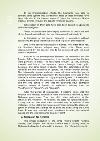 Pag
e 43
of 92
In the Christianization efforts, the Spaniards were able to
convert some Igorots into Christianity. Most of these converts have
been relocated in the lowland areas of Ilocos, La Union and Nueva
Viscaya. Overall through, the Igorots remained pagans.
Whereabout of their gold have also been denied to Spaniards
and other foreigners.
These responses have been largely successful so that at the end
of the Spanish colonial rule, the Igorots remained independent.
A discussion of the Igorot resistance is incomplete without
considering the price that the Igorots had to pay for their freedom.
One is the periodic destruction of homes. Most often than not,
the Spaniards burned villages along their route. These were
reconstructed by the Igorots only to be destructed with the next
Spanish expedition.
Another is the estrangement between the lowlanders and the
Igorots. Before Spanish colonization, it has been the case that the two
were partners in trade. The lowlanders brought up salt, animals,
threads, and fish to the highlands. Igorots brought down gold,
beeswax, and other forest products. With the colonization of the
lowlands and the resistance of Igorots, the friendly relation soured.
This is basically because lowlanders were colonized while the Igorots
remained independent. Specifically, the lowlanders were used by the
Spaniards in their attempts at subjugating the Igorots. The lowlanders
usually accompanied the colonizers as guides and soldiers. One can
add the long period of time that the Spaniards have portrayed
negative images of Igorots to lowlanders painting them as
“headhunters”, “pagans”, and “savages”.
After the period of colonization, it became ironic that the
Filipinos who resisted colonialism were indifferently treated by later
Philippine government. They have often been understood as the
others or the “minority”. As minority, the state has ignored them for
a long time and has used their territories only as sources of raw
materials. In the 1970’s the Marcos government ignored the please of
Igorot of Bontoc and Kalinga not to build the dams along the Chico
River. It was only stopped when resistance included international
groups and the local resistance became violent
c. Campaign for Reforms
The unjust execution of the three Filipino priests Mariano
Gomez, Jose Burgos, and Jacinto Zamora was a turning point in
Philippine history, for it ushered in a new era – the reform movement.
 