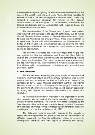 Pag
e 44
of 92
Realizing the danger of fighting for their cause on the home front, the
sons of the wealthy and the well-to-do Filipino families migrated to
Europe to breath the free atmosphere of the Old World. There they
initiated a sustained campaign for reforms in the Spanish
administration of the Philippines. In the homeland, meanwhile, the
Filipino intellectuals secretly collaborated with those in Spain and
founded nationalistic societies.
The dissatisfaction of the Filipino men of wealth and intellect
was centered on the abuses of the Spanish authorities, civil as well as
clerical. The middle class denounced Spanish abuses and asked Spain
to make the Philippines one of its provinces. There was no clamor for
independence, for the reformists believed that the Filipinos would be
better off if they were to become Spanish citizens, enjoying the rights
and privileges of the latter. Such a program constituted what has been
known as assimilation.
For more than a decade the Filipino propagandists waged their
war against the Spanish authorities and friars, but they failed to
awaken the Government of the Peninsula to the demoralizing realities
of colonial administration. The reform movement was a failure for it
did not achieve its goals. In another sense, however, it was a success,
for its failure led to the founding of the Katipunan with separatist aims
(Agoncillo, 1990).
d. The Katipunan
The Kataastaasan Kagalanggalangang Katipunan ng mga Anak
ng Bayn, otherwise known as KKK or simply Katipunan, was a secret
society that was established by Andres Bonifacio and some of his
comrades on July 7, 1892. This was a significant event for the Filipinos
because it marked the end of the peaceful campaign for reforms and
the beginning of a movement which aimed to end Spanish oppression
by uniting the Filipinos and achieve independence by means of a
revolution.
To increase the number of members of the organization, and to
stop suspicion on the part of the family members, the Katipunan
accepted women members. The women were least suspected by the
Spanish authorities, so they were able to keep important documents
of the society. They also served as messengers and front for the secret
meetings of the organization (Vivar et al., 1999)
The Katipunan became especially popular in the suburbs of
Manila and in the provinces of Central Luzon. But as the number of its
affiliates increased, the Spanish authorities began to suspect its
underground character. The friars began to denounce the nightly
 