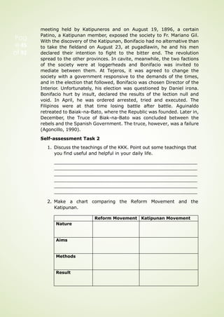 meeting held by Katipuneros and on August 19, 1896, a certain
Patino, a Katipunan member, exposed the society to Fr. Mariano Gil.
With the discovery of the Katipunan, Bonifacio had no alternative than
to take the fieldand on August 23, at pugadlawin, he and his men
declared their intention to fight to the bitter end. The revolution
spread to the other provinces. In cavite, meanwhile, the two factions
of the society were at loggerheads and Bonifacio was invited to
mediate between them. At Tejeros, it was agreed to change the
society with a government responsive to the demands of the times,
and in the election that followed, Bonifacio was chosen Director of the
Interior. Unfortunately, his election was questioned by Daniel irona.
Bonifacio hurt by insult, declared the results of the lection null and
void. In April, he was ordered arrested, tried and executed. The
Filipinos were at that time losing battle after battle. Aguinaldo
retreated to Baiak-na-Bato, where the Republic was founded. Later in,
December, the Truce of Biak-na-Bato was concluded between the
rebels and the Spanish Government. The truce, however, was a failure
(Agoncillo, 1990).
Self-assessment Task 2
1. Discuss the teachings of the KKK. Point out some teachings that
you find useful and helpful in your daily life.
2. Make a chart comparing the Reform Movement and the
Katipunan.
Pag
e 45
of 92
Reform Movement Katipunan Movement
Nature
Aims
Methods
Result
 