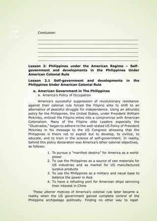 Conclusion:
Lesson 2: Philippines under the American Regime – Self-
government and developments in the Philippines Under
American Colonial Rule
Lesson 2.1 Self-government and developments in the
Philippines Under American Colonial Rule
a. American Government in The Philippines
a. America’s Policy of Occupation
America’s successful suppression of revolutionary resistance
against their colonial rule forced the Filipino elite to shift to an
alternative of peaceful struggle for independence. Using an altruistic
policy for the Philippines, the United States, under President Willliam
Mckinley, enticed the Filipino elites into a compromise with American
Colonialism. Many of the Filipino elite Leaders especially the
“Illustrados,” began to adhere to the well-stated US Policy of President
Mckinley in his message to the US Congress stressing that the
Philippines is theirs not to exploit but to develop, to civilize, to
educate, and to train in the science of self-government. In reality,
behind this policy declaration was America’s other colonial objectives,
as follows:
1. To pursue a “manifest destiny” for America as a world
power
2. To use the Philippines as a source of raw materials for
US industries and as market for US manufactured
surplus products
3. To use the Philippines as a military and naval base to
balance the power in Asia
4. To have a refueling port for American ships servicing
their interest in Chine
These ulterior motives of America’s colonial rule later became a
reality when the US government gained complete control of the
Philippine archipelago politically. Finding no other way to repel
Pag
e 46
of 92
 