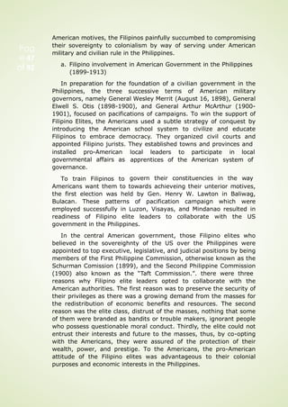 Pag
e 47
of 92
American motives, the Filipinos painfully succumbed to compromising
their sovereignty to colonialism by way of serving under American
military and civilian rule in the Philippines.
a. Filipino involvement in American Government in the Philippines
(1899-1913)
In preparation for the foundation of a civilian government in the
Philippines, the three successive terms of American military
governors, namely General Wesley Merrit (August 16, 1898), General
Elwell S. Otis (1898-1900), and General Arthur McArthur (1900-
1901), focused on pacifications of campaigns. To win the support of
Filipino Elites, the Americans used a subtle strategy of conquest by
introducing the American school system to civilize and educate
Filipinos to embrace democracy. They organized civil courts and
appointed Filipino jurists. They established towns and provinces and
installed pro-American
governmental affairs as
governance.
To train Filipinos to
local leaders to participate in local
apprentices of the American system of
govern their constituencies in the way
Americans want them to towards achieveing their unterior motives,
the first election was held by Gen. Henry W. Lawton in Baliwag,
Bulacan. These patterns of pacification campaign which were
employed successfully in Luzon, Visayas, and Mindanao resulted in
readiness of Filipino elite leaders to collaborate with the US
government in the Philippines.
In the central American government, those Filipino elites who
believed in the sovereighnty of the US over the Philippines were
appointed to top executive, legislative, and judicial positions by being
members of the First Philippine Commission, otherwise known as the
Schurman Comission (1899), and the Second Philippine Commission
(1900) also known as the “Taft Commission.”. there were three
reasons why Filipino elite leaders opted to collaborate with the
American authorities. The first reason was to preserve the security of
their privileges as there was a growing demand from the masses for
the redistribution of economic benefits and resources. The second
reason was the elite class, distrust of the masses, nothing that some
of them were branded as bandits or trouble makers, ignorant people
who possess questionable moral conduct. Thirdly, the elite could not
entrust their interests and future to the masses, thus, by co-opting
with the Americans, they were assured of the protection of their
wealth, power, and prestige. To the Americans, the pro-American
attitude of the Filipino elites was advantageous to their colonial
purposes and economic interests in the Philippines.
 
