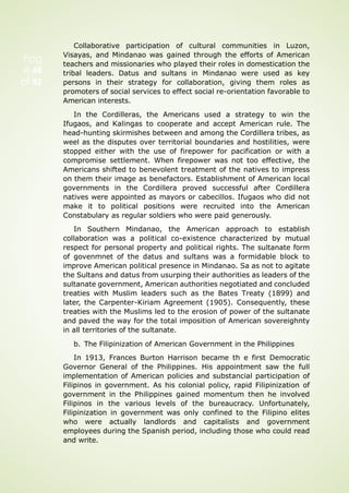 Pag
e 48
of 92
Collaborative participation of cultural communities in Luzon,
Visayas, and Mindanao was gained through the efforts of American
teachers and missionaries who played their roles in domestication the
tribal leaders. Datus and sultans in Mindanao were used as key
persons in their strategy for collaboration, giving them roles as
promoters of social services to effect social re-orientation favorable to
American interests.
In the Cordilleras, the Americans used a strategy to win the
Ifugaos, and Kalingas to cooperate and accept American rule. The
head-hunting skirmishes between and among the Cordillera tribes, as
weel as the disputes over territorial boundaries and hostilities, were
stopped either with the use of firepower for pacification or with a
compromise settlement. When firepower was not too effective, the
Americans shifted to benevolent treatment of the natives to impress
on them their image as benefactors. Establishment of American local
governments in the Cordillera proved successful after Cordillera
natives were appointed as mayors or cabecillos. Ifugaos who did not
make it to political positions were recruited into the American
Constabulary as regular soldiers who were paid generously.
In Southern Mindanao, the American approach to establish
collaboration was a political co-existence characterized by mutual
respect for personal property and political rights. The sultanate form
of govenmnet of the datus and sultans was a formidable block to
improve American political presence in Mindanao. Sa as not to agitate
the Sultans and datus from usurping their authorities as leaders of the
sultanate government, American authorities negotiated and concluded
treaties with Muslim leaders such as the Bates Treaty (1899) and
later, the Carpenter-Kiriam Agreement (1905). Consequently, these
treaties with the Muslims led to the erosion of power of the sultanate
and paved the way for the total imposition of American sovereighnty
in all territories of the sultanate.
b. The Filipinization of American Government in the Philippines
In 1913, Frances Burton Harrison became th e first Democratic
Governor General of the Philippines. His appointment saw the full
implementation of American policies and substancial participation of
Filipinos in government. As his colonial policy, rapid Filipinization of
government in the Philippines gained momentum then he involved
Filipinos in the various levels of the bureaucracy. Unfortunately,
Filipinization in government was only confined to the Filipino elites
who were actually landlords and capitalists and government
employees during the Spanish period, including those who could read
and write.
 