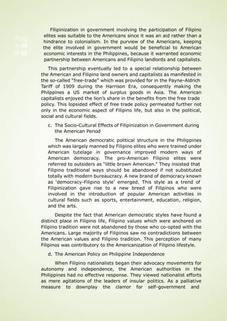 Pag
e 49
of 92
Filipinization in government involving the participation of Filipino
elites was suitable to the Americans since it was an aid rather than a
hindrance to colonialism. In the purview of the Americans, keeping
the elite involved in government would be beneficial to American
economic interests in the Philippines, because it warranted economic
partnership between Americans and Filipino landlords and capitalists.
This partnership eventually led to a special relationship between
the American and Filipino land owners and capitalists as manifested in
the so-called “free-trade” which was provided for in the Payne-Aldrich
Tariff of 1909 during the Harrison Era, consequently making the
Philppines a US market of surplus goods in Asia. The American
capitalists enjoyed the lion’s share in the benefits from the free trade
policy. This lopsided effect of free trade policy permeated further not
only in the economic aspect of Filipino life, but also in the political,
social and cultural fields.
c. The Socio-Cultural Effects of Filipinization in Government during
the American Period
The American democratic political structure in the Philippines
which was largely manned by Filipino elites who were trained under
American tutelage in governance improved modern ways of
American democracy. The pro-American Filipino elites were
referred to outsiders as “little brown American.” They insisted that
Filipino traditional ways should be abandoned if not substituted
totally with modern bureaucracy. A new brand of democracy known
as ‘democracy-Filipino style’ emerged. This style as a trend of
Filipinization gave rise to a new breed of Filipinos who were
involved in the introduction of popular American activities in
cultural fields such as sports, entertainment, education, religion,
and the arts.
Despite the fact that American democratic styles have found a
distinct place in Filipino life, Filipino values which were anchored on
Filipino tradition were not abandoned by those who co-opted with the
Americans. Large majority of Filipinos saw no contradictions between
the American values and Filipino tradition. This perception of many
Filipinos was contributory to the Americanization of Filipino lifestyle.
d. The American Policy on Philippine Independence
When Filipino nationalists began their advocacy movements for
autonomy and independence, the American authorities in the
Philippines had no effective response. They viewed nationalist efforts
as mere agitations of the leaders of insular politics. As a palliative
measure to downplay the clamor for self-government and
 