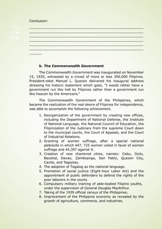 Conclusion:
b. The Commonwealth Government
The Commonwealth Government was inaugurated on November
15, 1935, witnessed by a crowd of more or less 300,000 Filipinos.
President-elect Manuel L. Quezon delivered his inaugural address
stressing his historic statement which goes, “I would rather have a
government run like hell by Filipinos rather than a government run
like heaven by the Americans.”
The Commonwealth Government of the Philippines, which
became the realization of the real desire of Filipinos for independence,
was able to accomplish the following achievement.
1. Reorganization of the government by creating new offices,
including the Department of National Defense, the Institute
of National Language, the National Council of Education, the
Filipinization of the Judiciary from the supreme Court down
to the municipal courts, the Court of Appeals, and the Court
of Industrial Relations.
2. Granting of women suffrage, after a special national
plebiscite in which 447, 725 women voted in favor of women
suffrage and 44,397 against it.
3. Creation of new chartered cities, namely: Cebu, Iloilo,
Bacolod, Davao, Zamboanga, San Pablo, Quezon City,
Cavite, and Tagaytay.
4. The adoption of Tagalog as the national language.
5. Promotion of social justice (Eight-hour Labor Act) and the
appointment of public defenders to defend the rights of the
poor laborers in the courts.
6. Compulsory military training of able-bodied Filipino youths,
under the supervision of General Douglas MacArthur.
7. Taking of the 1939 official census of the Philippines.
8. Improvement of the Philippine economy as revealed by the
growth of agriculture, commerce, and industries.
Pag
e 51
of 92
 
