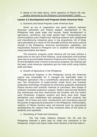 b. Based on the table above, which aspect(s) of Filipino life was
greatly advanced by the Philippine Commonwealth? Justify.
Lesson 2.2 Development and Progress Under American Rule
a. Economic and Social Progress under American Rule
Given an era of cooperation and good relations between
American authorities and Filipino leaders, development in the
Philippines took great leaps and bounds. Rapid development in
agriculture, commerce, ang trade soared high. Transportation and
communications were modernized. Banking systems were established
and manufacturing industries grew in big proportions. All of these
were generated as a result of the favorable political and socio-cultural
climate in the Philippines. American businessmen, capitalists, and
industrialists flocked to Philippine soil to establish their enterprises
using local talents and labors.
The economic progress under America did not pass without a
great price on the part of the Filipinos. Local production and business
gave way to accommodate American Products and industries. In terms
of who benefited most in terms of economic progress, the Filipinos got
the least, while American capitalists got the most profit using Filipino
skills and labor.
b. Growth of Agriculture in the Philippines
Agricultural Progress in the Philippines during the American
regime was remarkable for it changed the deplorable state of
Philippine agriculture into a scientifically advanced and modernized
one. The introduction of experimental model farms and livestock
production technology introduced by Americans gradually empowered
Filipino farmers with scientific methods of cultivation. New breeds of
livestock increased production outputs. Modern post-harvest facilities
like warehouses and farm machineries like thresher and rice hullers
were introduced. Irrigation systems and dams were built. Sugar
plantations were established and packaging of farm products was
taught. All of these and other introductions and innovations spurred
the growth of agricultural production in the Philippines. Unfortunately,
majority of Filipino farmers were not favored much by agricultural
developments for reasons that they remained tillers of the lands of
landlords and capitalists.
c. Flourishing of Trade and Commerce
The free trade relations between the US and the
Philippines fostered a giant leap for trade and commerce in the
Philippines. Import and export trade which became a full free trade in
Pag
e 53
of 92
 