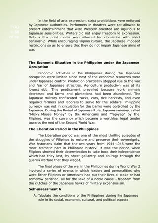 Pag
e 58
of 92
In the field of arts expression, strict prohibitions were enforced
by Japanese authorities. Performers in theatres were not allowed to
present entertainment that were Western-oriented and injurious to
Japanese sensibilities. Writers did not enjoy freedom to expression.
Only a few print media were allowed for circulation with strict
censorship. While encouraging Filipino culture, the Japanese imposed
restrictions so as to ensure that they do not impair Japanese aims of
war.
The Economic Situation in the Philippine under the Japanese
Occupation
Economic activities in the Philippines during the Japanese
occupation were limited since most of the economic resources were
under Japanese control. Production practically stopped due to the war
and fear of Japanese atrocities. Agriculture production was at its
lowest ebb. This predicament prevailed because work animals
decreased and farms and plantations had been abandoned. The
Japanese military confiscated trucks, cars, rice harvests, and even
required farmers and laborers to serve for the soldiers. Philippine
currency was not in circulation for the banks were controlled by the
Japanese. During the Period of Japanese Rule, Japanese money, called
“Micky Mouse Money” by the Americans and “Yap-yap” by the
Filipinos, was the currency which became a worthless legal tender
towards the end of the Second World War.
The Liberation Period in the Philippines
The Liberation period was one of the most thrilling episodes of
the struggles of Filipinos to restore and preserve their sovereignty.
War historians claim that the two years from 1944-1946 were the
most dramatic part in Philippine history. It was the period when
Filipinos showed their determination to take back their independence
which had they lost, by sheer gallantry and courage through the
guerilla warfare that they waged.
The final phase of the war in the Philippines during World War 2
involved a series of events in which leaders and personalities who
were Either Filipinos or Americans had put their lives at stake or had
somehow perished, all for the sake of a noble cause – freedom from
the clutches of the Japanese hawks of military expansionism.
Self-assessment 6
A. Tabulate the conditions of the Philippines during the Japanese
rule in its social, economic, cultural, and political aspects
 