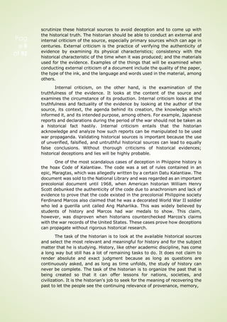 Pag
e 6
of 92
scrutinize these historical sources to avoid deception and to come up with
the historical truth. The historian should be able to conduct an external and
internal criticism of the source, especially primary sources which can age in
centuries. External criticism is the practice of verifying the authenticity of
evidence by examining its physical characteristics; consistency with the
historical characteristic of the time when it was produced; and the materials
used for the evidence. Examples of the things that will be examined when
conducting external criticism of a document include the quality of the paper,
the type of the ink, and the language and words used in the material, among
others.
Internal criticism, on the other hand, is the examination of the
truthfulness of the evidence. It looks at the content of the source and
examines the circumstance of its production. Internal criticism looks at the
truthfulness and factuality of the evidence by looking at the author of the
source, its context, the agenda behind its creation, the knowledge which
informed it, and its intended purpose, among others. For example, Japanese
reports and declarations during the period of the war should not be taken as
a historical fact hastily. Internal criticism entails that the historian
acknowledge and analyze how such reports can be manipulated to be used
war propaganda. Validating historical sources is important because the use
of unverified, falsified, and untruthful historical sources can lead to equally
false conclusions. Without thorough criticisms of historical evidences;
historical deceptions and lies will be highly probable.
One of the most scandalous cases of deception in Phiippine history is
the hoax Code of Kalantiaw. The code was a set of rules contained in an
epic, Maragtas, which was allegedly written by a certain Datu Kalantiaw. The
document was sold to the National Library and was regarded as an important
precolonial document until 1968, when American historian William Henry
Scott debunked the authenticity of the code due to anachronism and lack of
evidence to prove that the code existed in the precolonial Philippine society
Ferdinand Marcos also claimed that he was a decorated World War II soldier
who led a guerilla unit called Ang Maharlika. This was widely believed by
students of history and Marcos had war medals to show. This claim,
however, was disproven when historians counterchecked Marcos's claims
with the war records of the United States. These cases prove how deceptions
can propagate without rigorous historical research.
The task of the historian is to look at the available historical sources
and select the most relevant and meaningful for history and for the subject
matter that he is studying. History, like other academic discipline, has come
a long way but still has a lot of remaining tasks to do. It does not claim to
render absolute and exact judgment because as long as questions are
continuously asked, and as long as time unfolds, the study of history can
never be complete. The task of the historian is to organize the past that is
being created so that it can offer lessons for nations, societies, and
civilization. It is the historian's job to seek for the meaning of recovering the
past to let the people see the continuing relevance of provenance, memory,
 