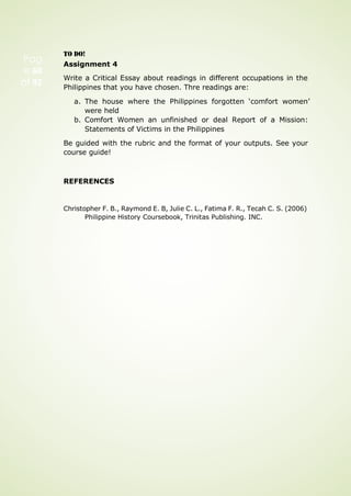 Pag
e 60
of 92
TO DO!
Assignment 4
Write a Critical Essay about readings in different occupations in the
Philippines that you have chosen. Thre readings are:
a. The house where the Philippines forgotten ‘comfort women’
were held
b. Comfort Women an unfinished or deal Report of a Mission:
Statements of Victims in the Philippines
Be guided with the rubric and the format of your outputs. See your
course guide!
REFERENCES
Christopher F. B., Raymond E. B, Julie C. L., Fatima F. R., Tecah C. S. (2006)
Philippine History Coursebook, Trinitas Publishing. INC.
 