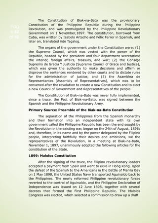 Pag
e 62
of 92
The Constitution of Biak-na-Bato was the provisionary
Constitution of the Philippine Republic during the Philippine
Revolution, and was promulgated by the Philippine Revolutionary
Government on 1 November,1897. The constitution, borrowed from
Cuba, was written by Isabelo Artacho and Félix Ferrer in Spanish, and
later on, translated into Tagalog.
The organs of the government under the Constitution were: (1)
the Supreme Council, which was vested with the power of the
Republic, headed by the president and four department secretaries:
the interior, foreign affairs, treasury, and war; (2) the Consejo
Supremo de Gracia Y Justicia (Supreme Council of Grace and Justice),
which was given the authority to make decisions and affirm or
disprove the sentences rendered by other courts and to dictate rules
for the administration of justice; and (3) the Asamblea de
Representantes (Assembly of Representatives), which was to be
convened after the revolution to create a new Constitution and to elect
a new Council of Government and Representatives of the people.
The Constitution of Biak-na-Bato was never fully implemented,
since a truce, the Pact of Biak-na-Bato, was signed between the
Spanish and the Philippine Revolutionary Army.
Primary Source: Preamble of the Biak-na-Bato Constitution
The separation of the Philippines from the Spanish monarchy
and their formation into an independent state with its own
government called the Philippine Republic has been the end sought by
the Revolution in the existing war, begun on the 24th of August, 1896;
and, therefore, in its name and by the power delegated by the Filipino
people, interpreting faithfully their desires and ambitions, we the
representatives of the Revolution, in a meeting at Biak-na-bato,
November 1, 1897, unanimously adopted the following articles for the
constitution of the State.
1899: Malolos Constitution
After the signing of the truce, the Filipino revolutionary leaders
accepted a payment from Spain and went to exile in Hong Kong. Upon
the defeat of the Spanish to the Americans in the Battle of Manila Bay
on 1 May 1898, the United States Navy transported Aguinaldo back to
the Philippines. The newly reformed Philippine revolutionary forces
reverted to the control of Aguinaldo, and the Philippine Declaration of
Independence was issued on 12 June 1898, together with several
decrees that formed the First Philippine Republic. The Malolos
Congress was elected, which selected a commission to draw up a draft
 