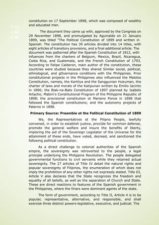 Pag
e 63
of 92
constitution on 17 September 1898, which was composed of wealthy
and educated men.
The document they came up with, approved by the Congress on
29 November 1898, and promulgated by Aguinaldo on 21 January
1899, was titled "The Political Constitution of 1899 and written in
Spanish. The constitution has 39 articles divided into 14 titles, with
eight articles of transitory provisions, and a final additional article. The
document was patterned after the Spanish Constitution of 1812, with
infuences from the charters of Belgium, Mexico, Brazil, Nicaragua,
Costa Rica, and Guatemala, and the French Constitution of 1793.
According to Felipe Calderon, main author of the constitution, these
countries were studied because they shared Similar social, political,
ethnological, and gOvernance conditions with the Philippines. Prior
constitutional projects in the Philippines also influenced the Malolos
Constitution, namely, the Kartilya and the Sanggunian Hukuman, the
charter of laws and morals of the Katipunan written by Emilio Jacinto
in 1896; the Biak-na-Bato Constitution of 1897 planned by Isabelo
Artacho; Mabini's Constitutional Program of the Philippine Republic of
1898; the provisional constitution ot Mariano Ponce in 1898 that
followed the Spanish constitutions; and the autonomy projects of
Paterno in 1898.
Primary Source: Preambie ot the Folitical Constitution of 1899
We, the Representatives ot the Pilipno People, lawfully
convened, in order to establish justice, provIde for common defense,
promote the general welfare and insure the benefits of liberty,
imploring the aid of the Sovereign Legislator of the Universe for the
attainment of these ends, have voted, decreed, and sanctioned the
following political constitution.
As a direct challenge to colonial authorities of the Spanish
empire, the sovereignty was retroverted to the people, a legal
principle underlying the Philippine Revolution. The people delegated
governmental functions to civil servants while they retained actual
sovereignty. The 27 articles of Title IV detail the natural rights and
popular sovereignty of Filipinos, the enumeration of which does not
imply the prohibition of any other rights not expressly stated. Title III,
Article V also declares that the State recognizes the freedom and
equality of all beliefs, as well as the separation of Church and State.
These are direct reactions to features of the Spanish government in
the Philippines, where the firiars were dominant agents of the state.
The form of government, according to Title II, Article 4 is to be
popular, representative, alternative, and responsible, and shall
exercise three distinct powers-legislative, executive, and judicial. The
 