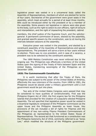 Pag
e 64
of 92
legislative power was vested in a a unicameral body called the
Assembly of Representatives, members of which are elected for terms
of four years. Secretaries of the government were given seats in the
assembly, which meet annually for a period of at least three months.
Bills could be introduced either by the president or by a member of
the assembly. Some powers not legislative in nature were also given
to the body, such as the right to select its own officers, right of censure
and interpellation, and the right of impeaching the president, cabinet
members, the chief justice of the Supreme Court, and the solicitor-
general. A permanent commission of seven, elected by the assembly,
and granted specific powers by the constitution, was to sit during the
intervals between sessions ot the assembly.
Executive power was vested in the president, and elected by a
constituent assembly of the Assembly of Representatives and special
representatives. The president will serve a term ot four years without
re-election. There was no vice president, and in case of a vacancy, a
president was to be selected by the constituent assembly.
The 1899 Malolos Constitution was never enforced due to the
ongoing war. The Philippines was effectively a territory of the United
States upon the signing of the Treaty of Paris between Spain and the
United States, transterring sovereignty of the Philippines on 10
December 1898.
1935: The Commonwealth Constitution
It is worth mentioning that after the Treaty of Paris, the
Philippines was subject to the power of the United States of America,
effectively the new colonizers of the country. From 1898 to 1901, the
Phiippines would be placed under a military government until a civil
government would be put into place.
Two acts of the United States Congress were passed that may
be considered to have qualities of constitutionality. First was the
Philippine Organic Act of 1902, the first organic law for the Philippine
Islands that provided for the creation of a popularly elected Philippine
Assembly. The act specified that legislative power would be vested in
a bicameral legislature composed of the Philippine Commission as the
upper house and the Philippine Assembly as lower house. Key
provisions of the act included a bill of rights for Filipinos and the
appointment of two non-voting Filipino President Commissioners of
the Philippines as representative to the United States House of
Representatives. The second act that functioned as a constitution was
the Philippine Autonomy Act of 1916, commonly referred to as "Jones
Law," which modified the structure of the Philippine government
 