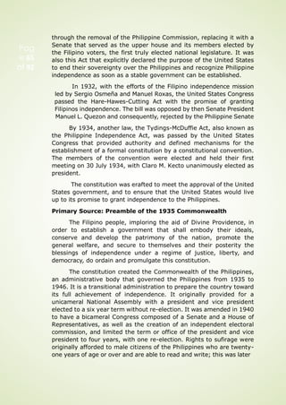 Pag
e 65
of 92
through the removal of the Philippine Commission, replacing it with a
Senate that served as the upper house and its members elected by
the Filipino voters, the first truly elected national legislature. It was
also this Act that explicitly declared the purpose of the United States
to end their sovereignty over the Philippines and recognize Philippine
independence as soon as a stable government can be established.
In 1932, with the efforts of the Filipino independence mission
led by Sergio Osmeña and Manuel Roxas, the United States Congress
passed the Hare-Hawes-Cutting Act with the promise of granting
Filipinos independence. The bill was opposed by then Senate President
Manuel L. Quezon and consequently, rejected by the Philippine Senate
By 1934, another law, the Tydings-McDuffie Act, also known as
the Philippine Independence Act, was passed by the United States
Congress that provided authority and defined mechanisms for the
establishment of a formal constitution by a constitutional convention.
The members of the convention were elected and held their first
meeting on 30 July 1934, with Claro M. Kecto unanimously elected as
president.
The constitution was erafted to meet the approval of the United
States government, and to ensure that the United States would live
up to its promise to grant independence to the Philippines.
Primary Source: Preamble of the 1935 Commonwealth
The Filipino people, imploring the aid of Divine Providence, in
order to establish a government that shall embody their ideals,
conserve and develop the patrimony of the nation, promote the
general welfare, and secure to themselves and their posterity the
blessings of independence under a regime of justice, liberty, and
democracy, do ordain and promulgate this constitution.
The constitution created the Commonwealth of the Philippines,
an administrative body that governed the Philippines from 1935 to
1946. It is a transitional administration to prepare the country toward
its full achievement of independence. It originally provided for a
unicameral National Assembly with a president and vice president
elected to a six year term without re-election. It was amended in 1940
to have a bicameral Congress composed of a Senate and a House of
Representatives, as well as the creation of an independent electoral
commission, and limited the term or office of the president and vice
president to four years, with one re-election. Rights to sufirage were
originally afforded to male citizens of the Philippines who are twenty-
one years of age or over and are able to read and write; this was later
 