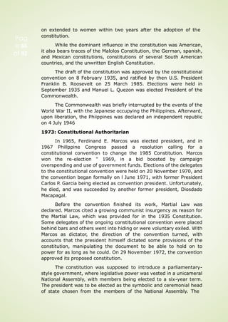 Pag
e 66
of 92
on extended to women within two years after the adoption of the
constitution.
While the dominant influence in the constitution was American,
it also bears traces of the Malolos Constitution, the German, spanish,
and Mexican constitutions, constitutions of several South American
countries, and the unwritten English Constitution.
The draft of the constitution was approved by the constitutional
convention on 8 February 1935, and ratified by then U.S. President
Franklin B. Roosevelt on 25 March 1985. Elections were held in
September 1935 and Manuel L. Quezon was elected President of the
Commonwealth.
The Commonwealth was briefly interrupted by the events of the
World War II, with the Japanese occupying the Philippines. Afterward,
upon liberation, the Phiippines was declared an independent republic
on 4 July 1946
1973: Constitutional Authoritarian
In 1965, Ferdinand E. Marcos was elected president, and in
1967 Phillppine Congress passed a resolution calling for a
constitutional convention to change the 1985 Constitution. Marcos
won the re-election " 1969, in a bid boosted by campaign
overspending and use of government funds. Elections of the delegates
to the constitutional convention were held on 20 November 1970, and
the convention began formally on l June 1971, with former President
Carlos P. Garcia being elected as convention president. Unfortunately,
he died, and was succeeded by another former president, Diosdado
Macapagal.
Before the convention finished its work, Martial Law was
declared. Marcos cited a growing communist insurgency as reason for
the Martial Law, which was provided for in the 1935 Constitution.
Some delegates of the ongoing constitutional convention were placed
behind bars and others went into hiding or were voluntary exiled. With
Marcos as dictator, the direction of the convention turned, with
accounts that the president himself dictated some provisions of the
constitution, manipulating the document to be able to hold on to
power for as long as he could. On 29 November 1972, the convention
approved its proposed constitution.
The constitution was supposed to introduce a parliamentary-
style government, where legislative power was vested in a unicameral
National Assembly, with members being elected to a six-year term.
The president was to be elected as the symbolic and ceremonial head
of state chosen from the members of the National Assembly. The
 